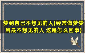 梦到自己不想见的人(经常做梦梦到最不想见的人 这是怎么回事)